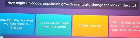 How might Chicago's population growth eventually change the look of the city?
taller buildings need 
new industry as skilled more space as people it didn't change to be built as the on
workers came to moved to suburbs
Chicago place to build was .