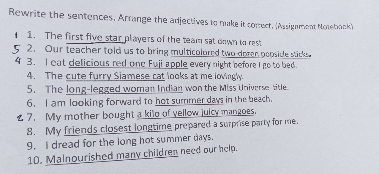 Rewrite the sentences. Arrange the adjectives to make it correct. (Assignment Notebook) 
1. The first five star players of the team sat down to rest 
2. Our teacher told us to bring multicolored two-dozen popsicle sticks. 
3. I eat delicious red one Fuji apple every night before I go to bed. 
4. The cute furry Siamese cat looks at me lovingly. 
5. The long-legged woman Indian won the Miss Universe title. 
6. I am looking forward to hot summer days in the beach. 
7. My mother bought a kilo of yellow juicy mangoes. 
8. My friends closest longtime prepared a surprise party for me. 
9. I dread for the long hot summer days. 
10. Malnourished many children need our help.