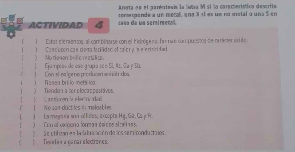 Anota en el paréntesis la letra M si la característica descrita 
corresponde a un metal, una X si es un no metal o una S en 
ACTIVIDAD 4 caso de un semimetal. 
( )Estos elementos, al combinarse con el hidrógeno, forman compuestos de carácter ácido. 
( ) Conducen con cierta facilidad el calor y la electricidad. 
( ) No tienen brillo metálico. 
) Ejemplos de ese grupo son Si, As, Ga y Sb. 
 ) Con el oxígeno producen anhídridos. 
 ) Tienen brillo metálico. 
( ) Tienden a ser electropositivos. 
) Conducen la electricidad. 
( ) No son dúctiles ni maleables. 
( ) La mayoría son sólidos, excepto Hg, Ga, Cs y Fr. 
( ) Con el oxígeno forman óxidos alcalinos. 
( )Se utilizan en la fabricación de los semiconductores. 
) Tienden a ganar electrones.