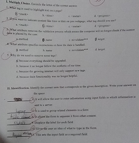 Encircle the letter of the correct answer
What tag is used to highlight text on a page?
b. 0 meter> d
2. If you want to indicate content like time or date on you webpage, what tag should you use?
a. β c. d.
3 What attribute removes the validation process which means the computer will no longer check if the correst
data is placed by the user .
method B name c novalidate**" targel
4. What attribute specifies instructions on how the data is handled.
A. method b. name c. novalidate*** d. target
5. Why do we need to remove some tags?
f because everything should be upgraded.
h, because it no longer follow the aesthetic of our time.
c. because the growing internet will only support new tags.
d. because their functionality was no longer helpful.
IL Identification, Identify the correct term that corresponds to the given description. Write your answer on
the space
_
6. It will allow the user to enter information using input fields in which information is
sent to a server
_
It is used to group related elements in a form 
_
It allows the form to separate it from other content.
_ Diplays the label for each Geld 
_
10 Gives the user an idea of what to type in the form
_
t. This sets the iput field as a required field.