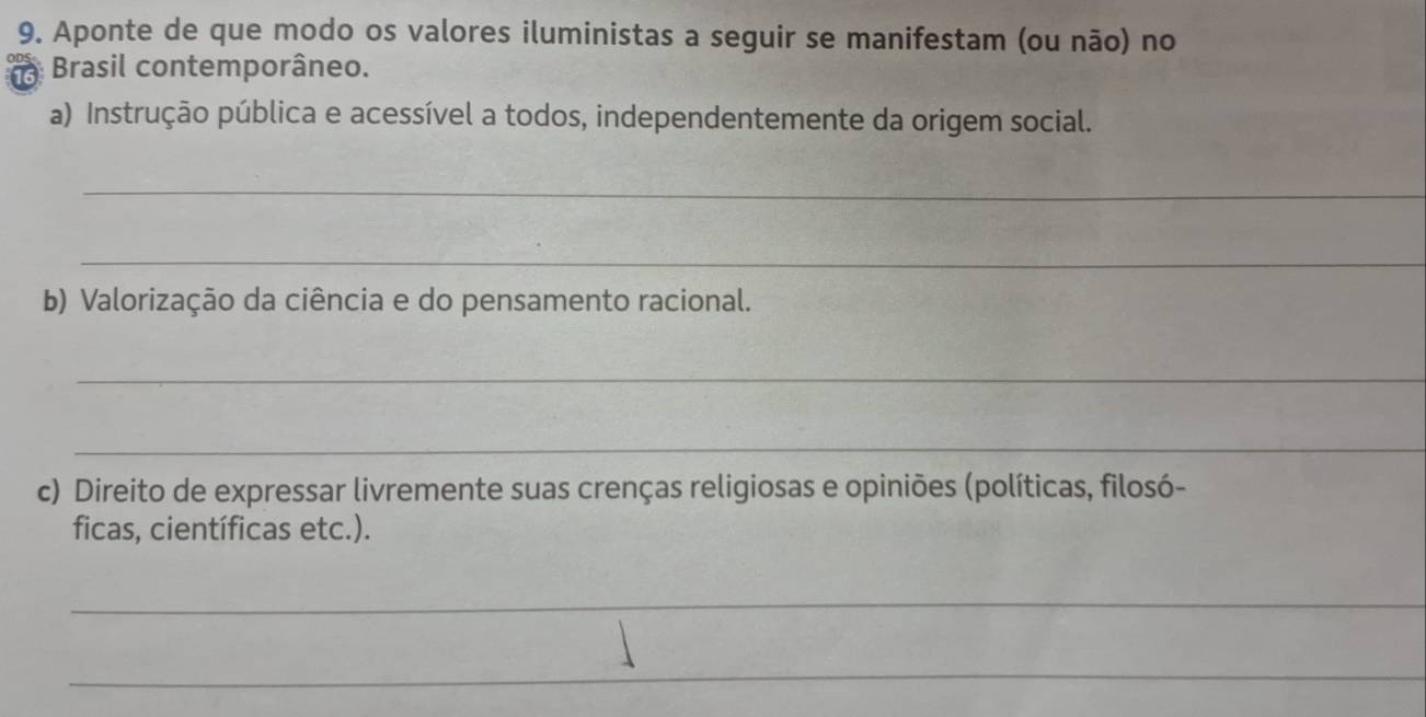 Aponte de que modo os valores iluministas a seguir se manifestam (ou não) no 
Brasil contemporâneo. 
a) Instrução pública e acessível a todos, independentemente da origem social. 
_ 
_ 
b) Valorização da ciência e do pensamento racional. 
_ 
_ 
c) Direito de expressar livremente suas crenças religiosas e opiniões (políticas, filosó- 
ficas, científicas etc.). 
_ 
_