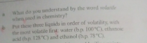 a What do you understand by the word volatile 
when used in chemistry? 
b Put these three liquids in order of volatility, with 
the most volatile first: water (b. p.100°C). ethanoic 
acid (b. p. 128°C) and ethanol (b. p.78°C).