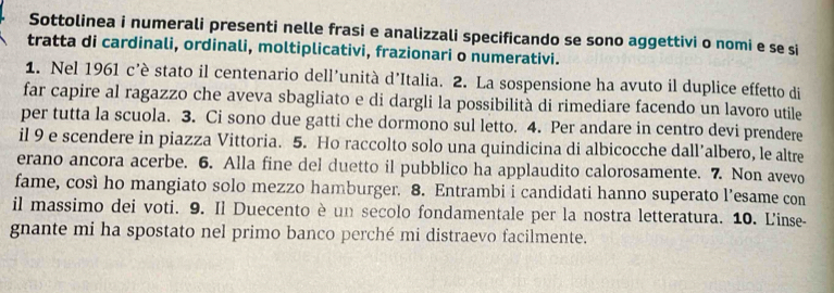 Sottolinea i numerali presenti nelle frasi e analizzali specificando se sono aggettivi o nomi e se si 
tratta di cardinali, ordinali, moltiplicativi, frazionari o numerativi. 
1. Nel 1961 c’è stato il centenario dell’unità d’Italia. 2. La sospensione ha avuto il duplice effetto di 
far capire al ragazzo che aveva sbagliato e di dargli la possibilità di rimediare facendo un lavoro utile 
per tutta la scuola. 3. Ci sono due gatti che dormono sul letto. 4. Per andare in centro devi prendere 
il 9 e scendere in piazza Vittoria. 5. Ho raccolto solo una quindicina di albicocche dall’albero, le altre 
erano ancora acerbe. 6. Alla fine del duetto il pubblico ha applaudito calorosamente. 7. Non avevo 
fame, così ho mangiato solo mezzo hamburger. 8. Entrambi i candidati hanno superato l’esame con 
il massimo dei voti. 9. Il Duecento è un secolo fondamentale per la nostra letteratura. 10. L'inse- 
gnante mi ha spostato nel primo banco perché mi distraevo facilmente.