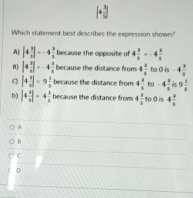 |4 3/5 |
Which statement best describes the expression shown?
A) |4 3/5 |=-4 3/5  because the opposite of 4 3/5 =-4 3/5 
B) |4 3/5 |=-4 3/5  because the distance from 4 3/5  to 0 is -4 3/5 
C) |4 3/5 |=9 1/5  because the distance from 4 3/5  to -4 3/5  is 9 1/5 
D) |4 3/5 |=4 3/5  because the distance from 4 3/5  r 00 is 4 3/5 
A
B
C
D