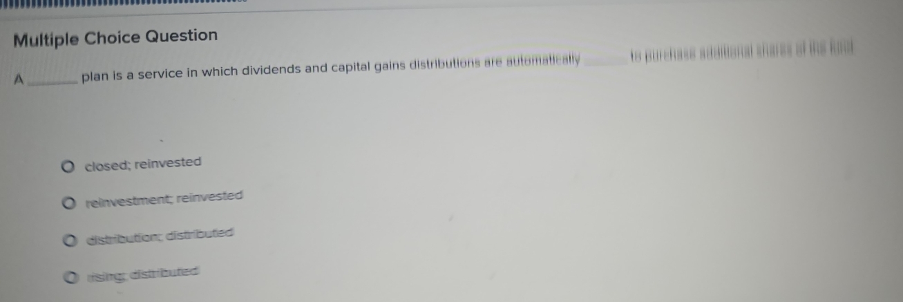 plan is a service in which dividends and capital gains distributions are automatically _to purchass additional shares of ihe fo
closed; reinvested
reinvestment; reinvested
distribution; distributed
rising: distributed