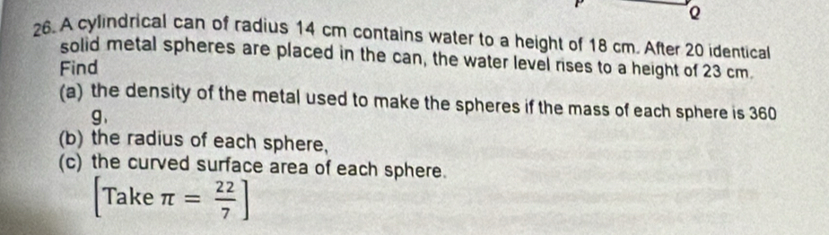 A cylindrical can of radius 14 cm contains water to a height of 18 cm. After 20 identical 
solid metal spheres are placed in the can, the water level rises to a height of 23 cm. 
Find 
(a) the density of the metal used to make the spheres if the mass of each sphere is 360
g 、 
(b) the radius of each sphere, 
(c) the curved surface area of each sphere.
[Take π = 22/7 ]