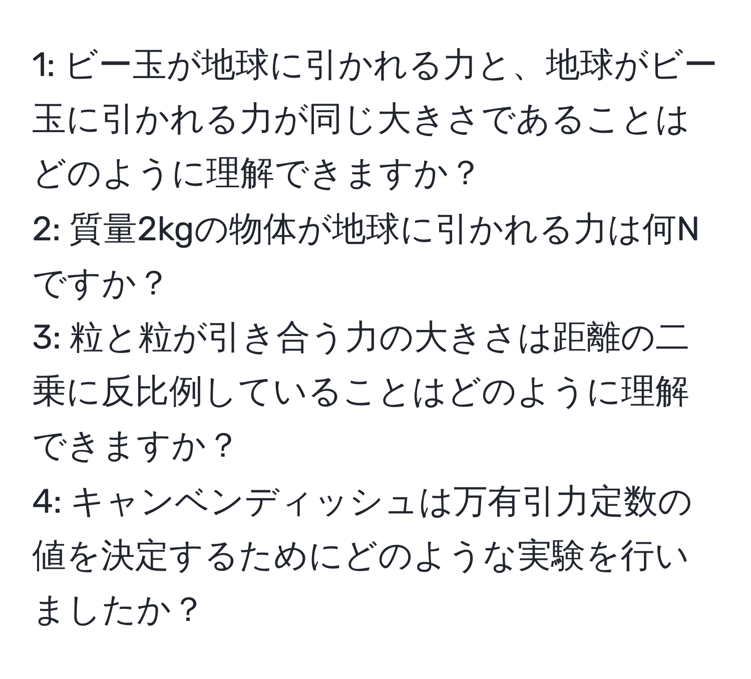 1: ビー玉が地球に引かれる力と、地球がビー玉に引かれる力が同じ大きさであることはどのように理解できますか？  
2: 質量2kgの物体が地球に引かれる力は何Nですか？  
3: 粒と粒が引き合う力の大きさは距離の二乗に反比例していることはどのように理解できますか？  
4: キャンベンディッシュは万有引力定数の値を決定するためにどのような実験を行いましたか？