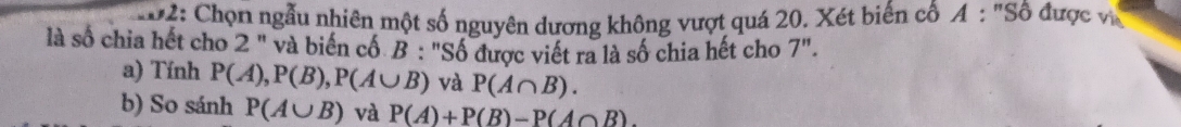 02: Chọn ngẫu nhiên một số nguyên dương không vượt quá 20. Xét biến cổ A : "Số được v 
là số chia hết cho 2 " và biến cổ B : "Số được viết ra là số chia hết cho 7". 
a) Tính P(A), P(B), P(A∪ B) và P(A∩ B). 
b) So sánh P(A∪ B) và P(A)+P(B)-P(A∩ B).