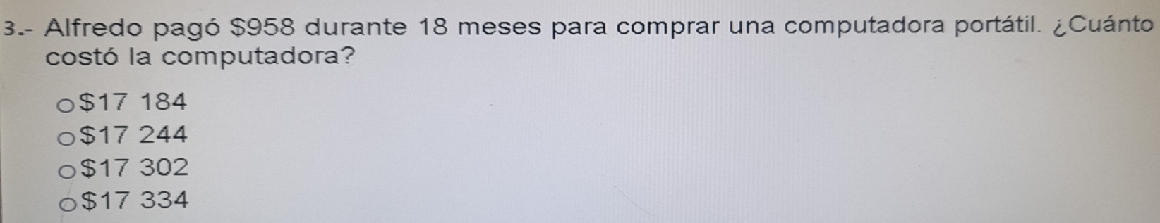 3.- Alfredo pagó $958 durante 18 meses para comprar una computadora portátil. ¿Cuánto
costó la computadora?
$17 184
$17 244
$17 302
$17 334