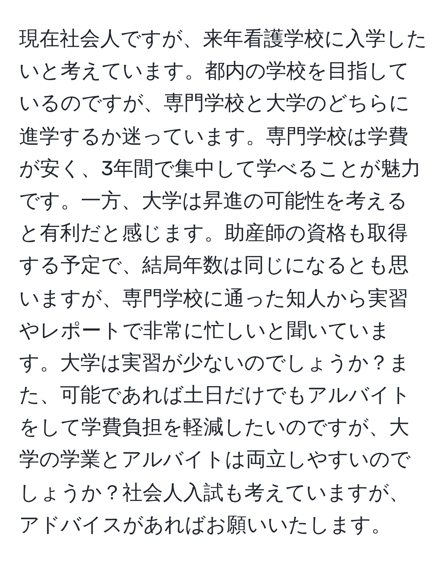 現在社会人ですが、来年看護学校に入学したいと考えています。都内の学校を目指しているのですが、専門学校と大学のどちらに進学するか迷っています。専門学校は学費が安く、3年間で集中して学べることが魅力です。一方、大学は昇進の可能性を考えると有利だと感じます。助産師の資格も取得する予定で、結局年数は同じになるとも思いますが、専門学校に通った知人から実習やレポートで非常に忙しいと聞いています。大学は実習が少ないのでしょうか？また、可能であれば土日だけでもアルバイトをして学費負担を軽減したいのですが、大学の学業とアルバイトは両立しやすいのでしょうか？社会人入試も考えていますが、アドバイスがあればお願いいたします。