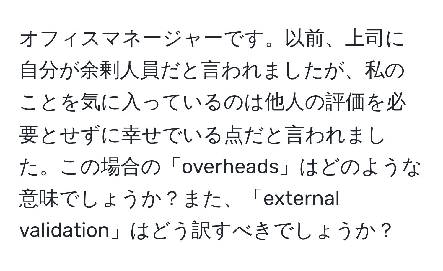 オフィスマネージャーです。以前、上司に自分が余剰人員だと言われましたが、私のことを気に入っているのは他人の評価を必要とせずに幸せでいる点だと言われました。この場合の「overheads」はどのような意味でしょうか？また、「external validation」はどう訳すべきでしょうか？