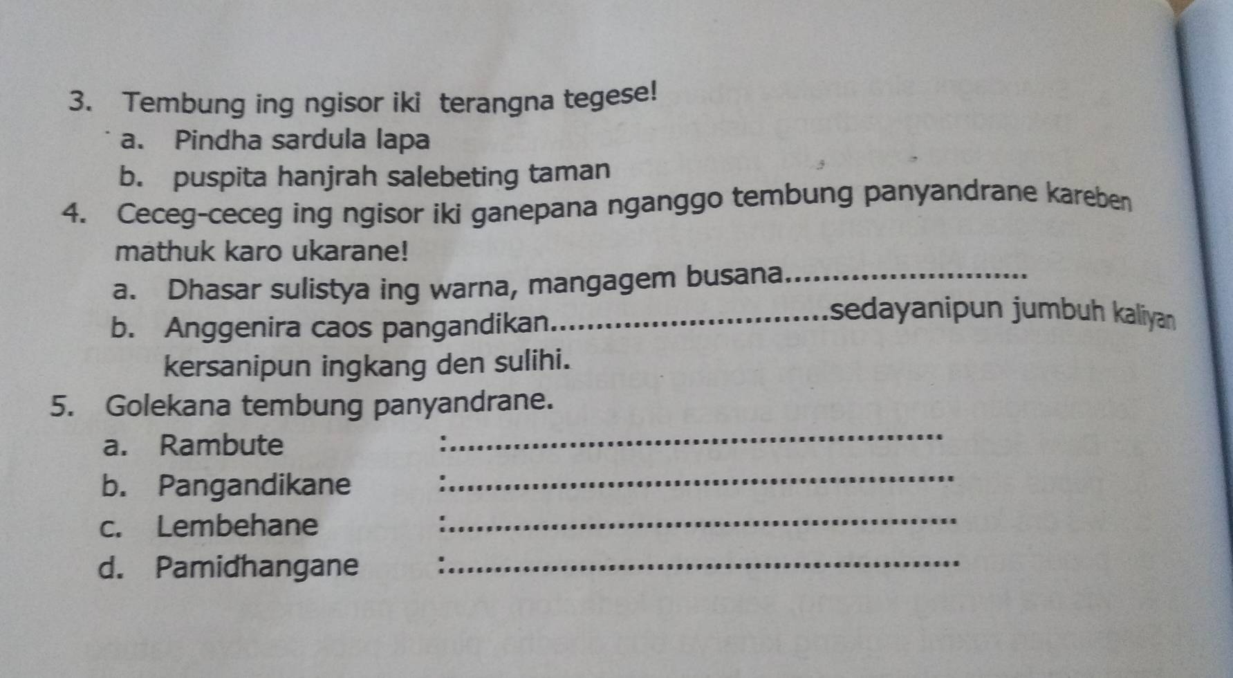 Tembung ing ngisor iki terangna tegese! 
a. Pindha sardula lapa 
b. puspita hanjrah salebeting taman 
4. Ceceg-ceceg ing ngisor iki ganepana nganggo tembung panyandrane kareben 
mathuk karo ukarane! 
a. Dhasar sulistya ing warna, mangagem busana_ 
b. Anggenira caos pangandikan 
_sedayanipun jumbuh kaliyan 
kersanipun ingkang den sulihi. 
5. Golekana tembung panyandrane. 
a. Rambute 
_ 
b. Pangandikane 
_ 
c. Lembehane 
_ 
d. Pamidhangane 
_