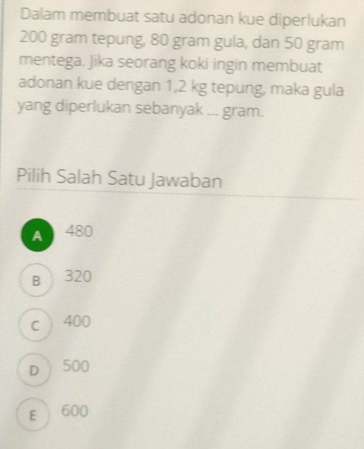 Dalam membuat satu adonan kue diperlukan
200 gram tepung, 80 gram gula, dan 50 gram
mentega. Jika seorang koki ingin membuat
adonan kue dengan 1,2 kg tepung, maka gula
yang diperlukan sebanyak ... gram.
Pilih Salah Satu Jawaban
A 480
B  320
c 400
D) 500
E  600