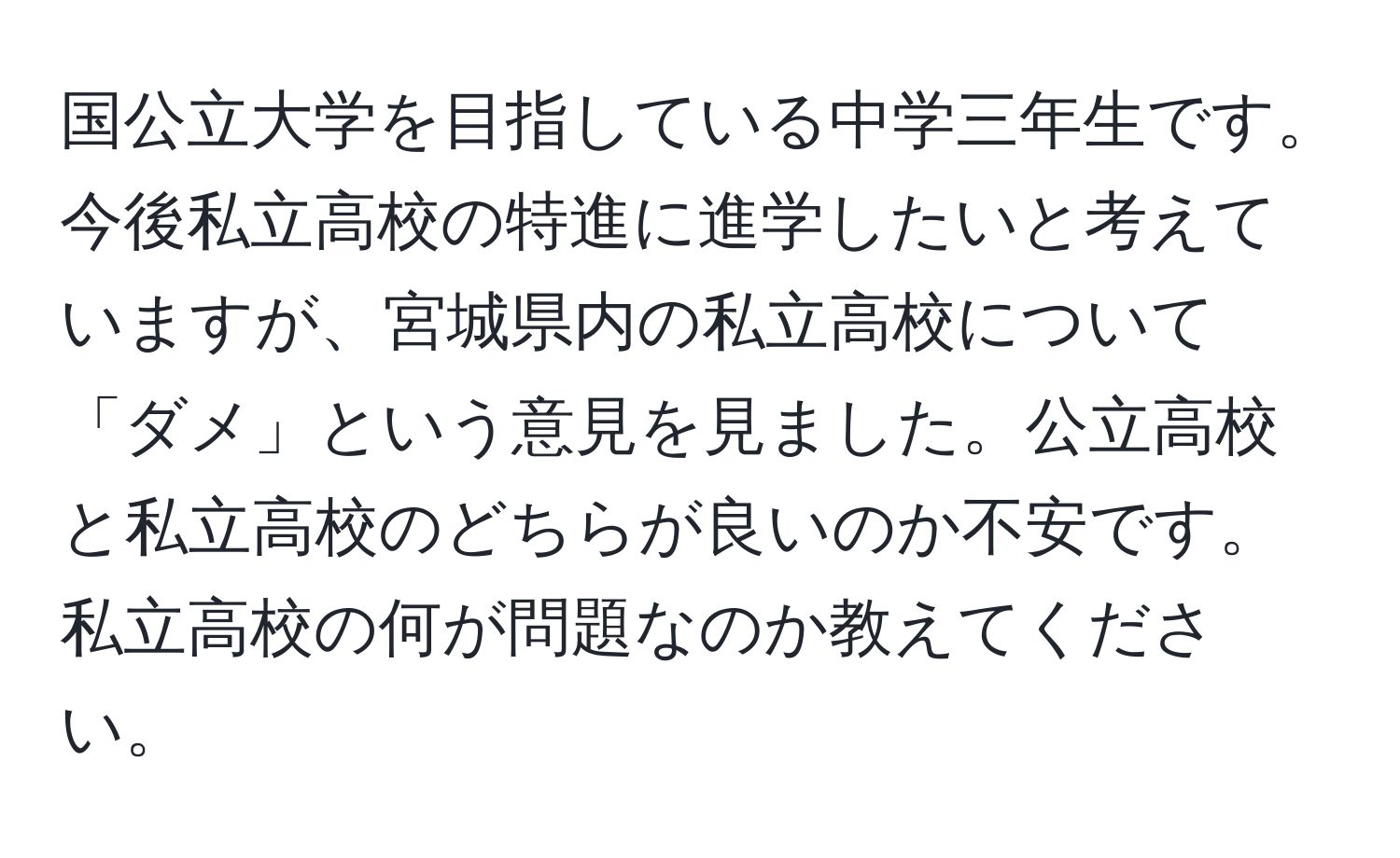 国公立大学を目指している中学三年生です。今後私立高校の特進に進学したいと考えていますが、宮城県内の私立高校について「ダメ」という意見を見ました。公立高校と私立高校のどちらが良いのか不安です。私立高校の何が問題なのか教えてください。