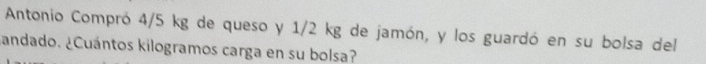 Antonio Compró 4/5 kg de queso y 1/2 kg de jamón, y los guardó en su bolsa del 
¿andado. ¿Cuántos kilogramos carga en su bolsa?