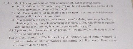 Solve the following problems on your answer sheet. Label your answers 
6.) A roll of ribbon is 120-meter long. If it will be cut equally into pieces of 0.8
meter, how many pieces will be made? 
7.) Mr. Dormis drove 63 kilometers in one hour. How many 0.3-kilometer
distance did he drive in an hour? 
8.) On a camping, the boy scouts were requested to bring bamboo poles. Troop 
Masigasig brought a pole measuring 8 meters. If they will divide it equally 
into pieces of 0.2 meter, how many pieces will they get? 
9.) A private plane travels 28 miles per hour. How many 0.4 mile does it travel 
with the said speed? 
10.) A drum contains 324 liters of liquid fertilizer. Mang Kanor wanted to 
divide it into smaller containers containing 0.6 liter each. How many 
containers does he need?