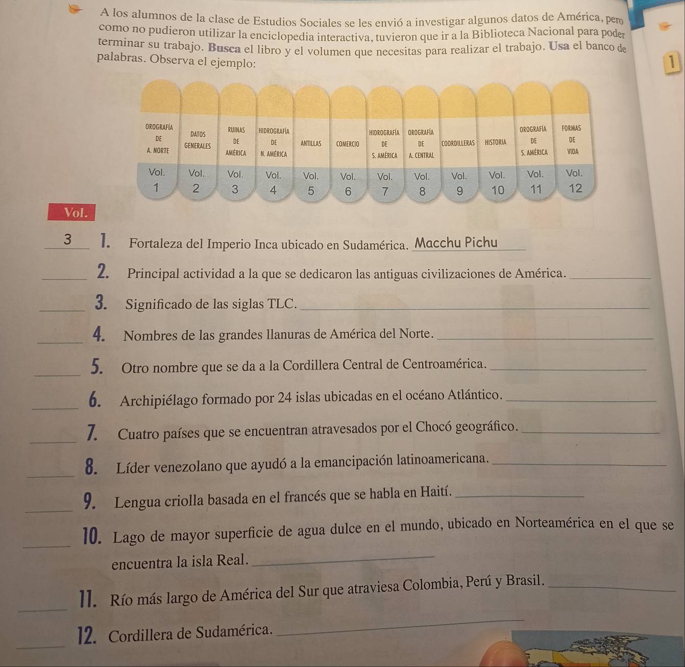 A los alumnos de la clase de Estudios Sociales se les envió a investigar algunos datos de América, pero 
como no pudieron utilizar la enciclopedia interactiva, tuvieron que ir a la Biblioteca Nacional para poder 
terminar su trabajo. Busca el libro y el volumen que necesitas para realizar el trabajo. Usa el banco de 
palabras. Observa el ejemplo: 
1 
Vol. 
3 1. Fortaleza del Imperio Inca ubicado en Sudamérica. Macchu Pichu 
_2. Principal actividad a la que se dedicaron las antiguas civilizaciones de América._ 
_3. Significado de las siglas TLC._ 
_4. Nombres de las grandes llanuras de América del Norte._ 
_ 
5. Otro nombre que se da a la Cordillera Central de Centroamérica._ 
_b. Archipiélago formado por 24 islas ubicadas en el océano Atlántico._ 
_ 
7. Cuatro países que se encuentran atravesados por el Chocó geográfico._ 
_ 
8. Líder venezolano que ayudó a la emancipación latinoamericana._ 
_ 
9. Lengua criolla basada en el francés que se habla en Haití._ 
_ 
10. Lago de mayor superficie de agua dulce en el mundo, ubicado en Norteamérica en el que se 
encuentra la isla Real. 
_ 
_ 
ll. Río más largo de América del Sur que atraviesa Colombia, Perú y Brasil._ 
_ 
12. Cordillera de Sudamérica. 
_