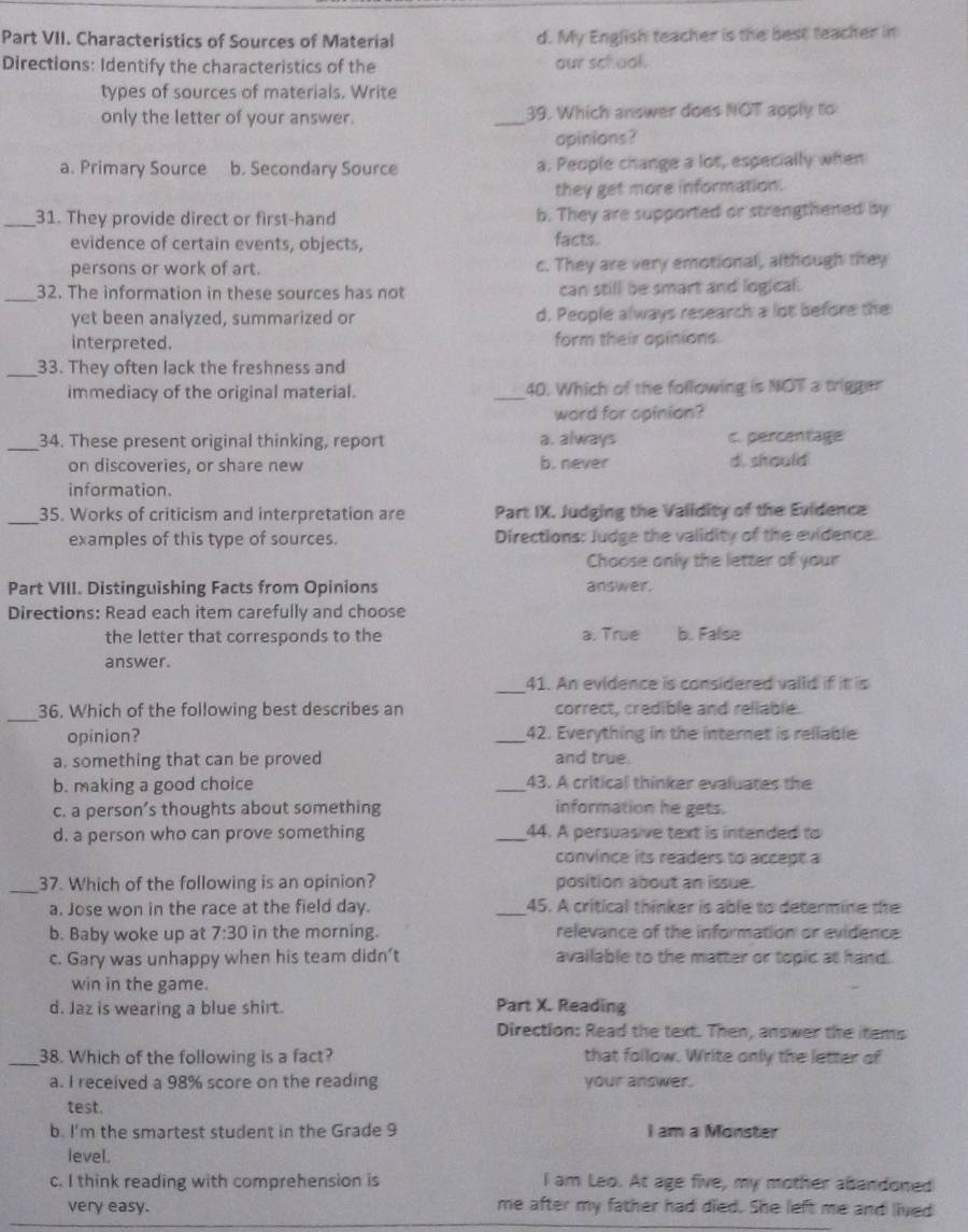 Part VII. Characteristics of Sources of Material d. My English teacher is the best teacher in
Directions: Identify the characteristics of the our school.
types of sources of materials. Write
only the letter of your answer. _39. Which answer does NOT apply to
opinions?
a. Primary Source b. Secondary Source a. People change a lot, especially when
they get more information.
_31. They provide direct or first-hand b. They are supported or strengthened by
evidence of certain events, objects, facts.
persons or work of art. c. They are very emotional, although they
_32. The information in these sources has not can still be smart and logical.
yet been analyzed, summarized or d. People always research a lot before the
interpreted. form their opinions.
_33. They often lack the freshness and
immediacy of the original material. _40. Which of the following is NOT a trigger
word for opinion?
_34. These present original thinking, report a. always c. percentage
on discoveries, or share new b. never di. should
information.
_
35. Works of criticism and interpretation are Part IX. Judging the Validity of the Evidence
examples of this type of sources. Directions: Judge the validity of the evidence.
Choose only the letter of your
Part VIII. Distinguishing Facts from Opinions answer.
Directions: Read each item carefully and choose
the letter that corresponds to the a. True b. False
answer.
_
41. An evidence is considered vaiid if it is
_36. Which of the following best describes an correct, credible and reliable.
opinion? _42. Everything in the internet is reliable
a. something that can be proved and true.
b. making a good choice _43. A critical thinker evaluates the
c. a person’s thoughts about something information he gets.
d. a person who can prove something _44. A persuasive text is intended to
convince its readers to accept a
_37. Which of the following is an opinion? position about an issue.
a. Jose won in the race at the field day. _45. A critical thinker is able to determine the
b. Baby woke up at 7:30 in the morning. relevance of the information or evidence
c. Gary was unhappy when his team didn’t available to the matter or topic at hand.
win in the game.
d. Jaz is wearing a blue shirt. Part X. Reading
Direction: Read the text. Then, answer the items
_38. Which of the following is a fact? that follow. Write only the letter of
a. I received a 98% score on the reading your answer.
test.
b. I'm the smartest student in the Grade 9 I am a Monster
level.
c. I think reading with comprehension is I am Leo. At age five, my mother abandoned
very easy. me after my father had died. She left me and lived