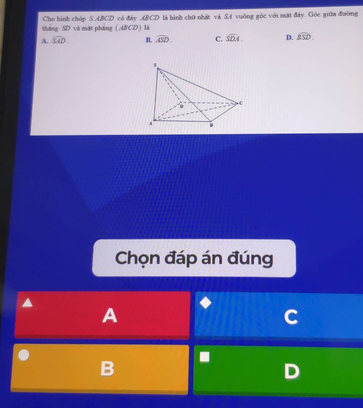 Cho hình chóp S. ABCD có đáy ABCD là hình chữ nhật và SA vuông góc với mặt đáy. Góc giữa đường
thăng SD và mặt phăng (ABCD) là
A. widehat SAD. B. widehat ASD. C. widehat SDA. D. widehat BSD. 
Chọn đáp án đúng
A
B