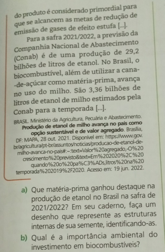 do produto é considerado primordial para 
que se alcancem as metas de redução de 
emissão de gases de efeito estufa [...]. 
Para a safra 2021/2022, a previsão da 
Companhia Nacional de Abastecimento 
(Conab) é de uma produção de 29, 2
bilhões de litros de etanol. No Brasil, o 
biocombustível, além de utilizar a cana- 
-de-açúcar como matéria-prima, avança 
no uso do milho. São 3, 36 bilhões de 
litros de etanol de milho estimados pela 
Conab para a temporada [...]. 
BRASIL. Ministério da Agricultura, Pecuária e Abastecimento. 
Produção de etanol de milho avança no país como 
spção sustentável e de valor agregado. Brasília, 
DF: MAPA, 28 out. 2021. Disponível em: https://www.gov. 
br/agricultura/pt-br/assuntos/noticias/producao-de-etanol-de- 
milho-avanca-no-pais#:~:text=Valor%20agregado,-O%20 
crescimento%20previsto&text=Em% 202020% 2C%20 
quando% 20o% 20pa% C3% ADs,litros% 20na% 20 
temporada%202019%2F2020. Acesso em: 19 jun. 2022. 
a) Que matéria-prima ganhou destaque na 
produção de etanol no Brasil na safra de 
2021/2022? Em seu caderno, faça um 
desenho que represente as estruturas 
internas de sua semente, identificando-as. 
b) Qual é a importância ambiental do 
investimento em biocombustíveis?