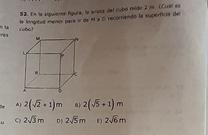 En la siguiente figura, la arista del cubo mide 2 m. ¿Cual es
la longitud menor para ir de M a D recorriendo la superficia de
n la cubo?
as
de A) 2(sqrt(2)+1)m B) 2(sqrt(5)+1)m
u C) 2sqrt(3)m D) 2sqrt(5)m E) 2sqrt(6)m