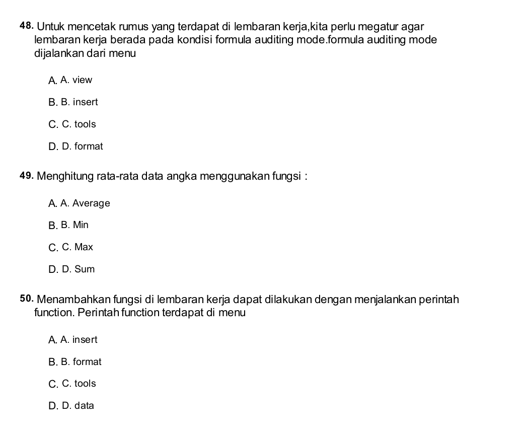 Untuk mencetak rumus yang terdapat di lembaran kerja,kita perlu megatur agar
lembaran kerja berada pada kondisi formula auditing mode.formula auditing mode
dijalankan dari menu
A. A. view
B. B. insert
C. C. tools
D. D. format
49. Menghitung rata-rata data angka menggunakan fungsi :
A. A. Average
B. B. Min
C. C. Max
D. D. Sum
50. Menambahkan fungsi di lembaran kerja dapat dilakukan dengan menjalankan perintah
function. Perintah function terdapat di menu
A. A. insert
B. B. format
C. C. tools
D. D. data