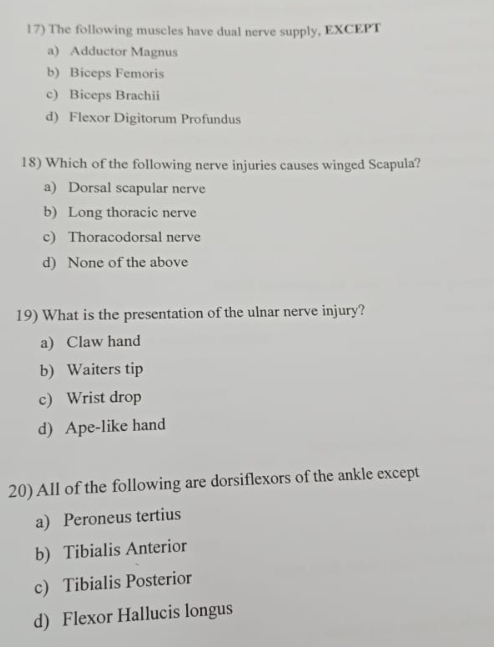 The following muscles have dual nerve supply, EXCEPT
a) Adductor Magnus
b) Biceps Femoris
c) Biceps Brachii
d) Flexor Digitorum Profundus
18) Which of the following nerve injuries causes winged Scapula?
a) Dorsal scapular nerve
b) Long thoracic nerve
c) Thoracodorsal nerve
d) None of the above
19) What is the presentation of the ulnar nerve injury?
a) Claw hand
b) Waiters tip
c) Wrist drop
d) Ape-like hand
20) All of the following are dorsiflexors of the ankle except
a) Peroneus tertius
b) Tibialis Anterior
c) Tibialis Posterior
d) Flexor Hallucis longus