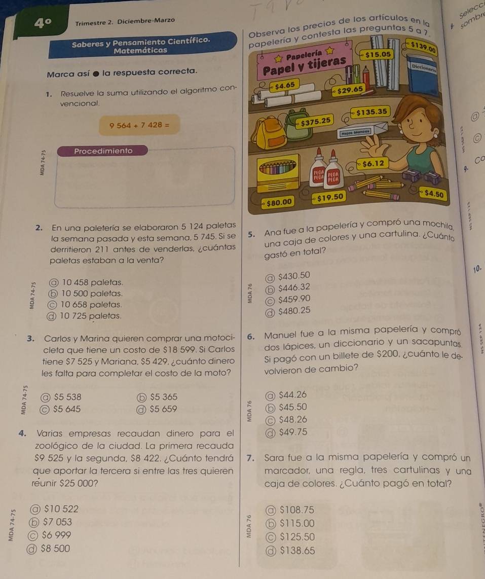 Selecc
4° Trimestre 2. Diciembre-Marzo
a los precios de los artículos en la sombr
Saberes y Pensamiento Científico. s preguntas 5 
Matemáticas
Marca así ● la respuesta correcta.
1. Resuelve la suma utilizando el algoritmo con-
vencional.
9 564+7428=
Procedimiento
η 0
Cơ
g.
2. En una paletería se elaboraron 5 124 paletas
la semana pasada y esta semana, 5 745. Si se 5. Ana fue a la papelería y compró una mochila
derritieron 211 antes de venderlas, ¿cuántas una caja de colores y una cartulina. ¿Cuánto
paletas estaban a la venta?
gastó en total?
10.
@ 10 458 paletas.
@ $430.50
⑤ 10 500 paletas.
ⓑ $446.32
© 10 658 paletas.
© $459.90
@ 10 725 paletas.
@ $480.25
3. Carlos y Marina quieren comprar una motoci- 6. Manuel fue a la misma papelería y compró
cleta que tiene un costo de $18 599. Si Carlos dos lápices, un diccionario y un sacapuntas.
tiene $7 525 y Mariana, $5 429, ¿cuánto dinero Si pagó con un billete de $200, ¿cuánto le de
les falta para completar el costo de la moto? volvieron de cambio?
@ $5 538 ⓑ $5 365 @ $44.26
C $5 645 $5 659 ⓑ $45.50
C $48.26
4. Varias empresas recaudan dinero para el @ $49.75
zoológico de la ciudad. La primera recauda
$9 525 y la segunda, $8 422. ¿Cuánto tendrá 7. Sara fue a la misma papelería y compró un
que aportar la tercera si entre las tres quieren marcador, una regla, tres cartulinas y una
réunir $25 000? caja de colores. ¿Cuánto pagó en total?
@ $10 522 @ $108.75
ⓑ $7053 ⑥ $115.00
D © $6 999
© $125.50
@ $8 500 $138.65