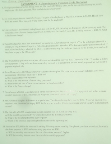 ASSIGNMENT 3-1 Introduction to Consumer Credit Worksheet
t. Morique peechases a $5, 190 dering rovet so9. She can't affend to pay cath, so she uses the installerm plan, whish
oogetes as 18'% doss payrest. ow much is the doon paywern?
2. Noe wasts to perchase an electic keyboand. The price of the lryboard of Macell's, wift tas, is $2,344. He can save
$150 per monh. Now long will in take his to save for the keyboand?
3. Lisa peechases a professional vacing bicycle that sells for $3,000, inclading tax. It reqeires a $200 diwn payment. The
vomaindes, plas a flnance charge, is paid back wrombly over the next 2.5 years. The groathly payment is $111.75. What
in the finance chacge?
4. Depot Hewkpatees has a new promotional paynent plan. All purchases can be paid off oa the instalment plan with no
isterest, as long as the total is paid is full within twelve mouths. There is a $25 misimum montbly payment required. It
they have to pay in the 12th wrouth? the Kosdow femily boys a hot tub for $4,355, and they make only the minien paysrent for 11 months, how much will
5. The White family purchases a new pool table on a no-interest-for-one-year plan. The cost is $2,665. There is a of dollars
down payment. If they make a miairum monaly payment of s dollars until the last month, express their last month's
payment algebraically.
# Seew-House sells a $1,980 snow thrower on the installment plan. The installzent a greement includes a 20% down
. How much is the dawn paynen? payment and 12 monthly payuents of $161 each.
b. What is the total amoent of the monthly paynsents?
d. What is the finance charge? e. What is the sotal cost of the snow shrower on the installment plan?
7. Carey bought a $2, 100 computer system on the invialment plan. His     down paysent, and he has to make
monhly payments of $79.50 for the next two years. How nuich loccest o thac por
 Mes. Gradman bought a dish washer at a special sale. The disswashor regularly aoid for $912. No down payment was
mouth? mpained. Mrs. Gradmam has to pay $160 for the next six mouths. What is the average amount she pays in istecest each
9. The Hut sells a $2,445 estertainment system credenza on a six-moath layaway plan
a. If the monthly payment is $440, what is the surs of the monthly payments?
h. What is the fee charged for the layaway plan?
e. Where is the credenza keot during the six months of the Swaway plan?
1. Jessica has $70,000 in the bank and is earning 5% compounded monthly. She plans to purchase a used car, for which
tie down payoment is $500 and the monthly payments are $280.
a. Will her monthly interest cover the cost of the down payment? Explain.
s. Will her monthly intorest cover the cost of the monthly payment?