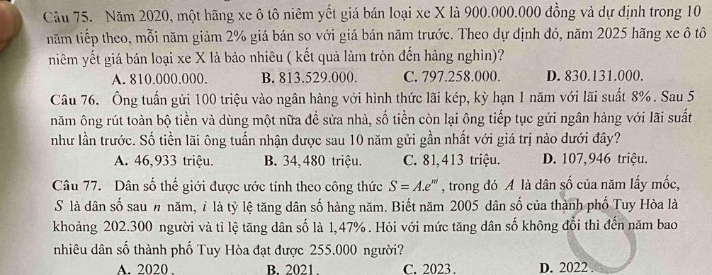 Năm 2020, một hãng xe ô tô niêm yết giá bán loại xe X là 900.000.000 đồng và dự định trong 10
năm tiếp theo, mỗi năm giảm 2% giá bán so với giá bán năm trước. Theo dự định đó, năm 2025 hãng xe ô tô
niêm yết giá bán loại xe X là bảo nhiêu ( kết quả làm tròn đến hàng nghìn)?
A. 810.000.000. B. 813.529.000. C. 797.258.000. D. 830.131.000.
Câu 76. Ông tuấn gửi 100 triệu vào ngân hàng với hình thức lãi kép, kỳ hạn 1 năm với lãi suất 8%. Sau 5
năm ông rút toàn bộ tiền và dùng một nữa để sửa nhà, số tiền còn lại ông tiếp tục gửi ngân hàng với lãi suất
như lần trước. Số tiền lãi ông tuấn nhận được sau 10 năm gửi gần nhất với giá trị nào dưới đây?
A. 46,933 triệu. B. 34, 480 triệu. C. 81,413 triệu. D. 107,946 triệu.
Câu 77. Dân số thế giới được ước tính theo công thức S=A.e^m , trong đó A là dân số của năm lấy mốc,
S là dân số sau n năm, ỉ là tỷ lệ tăng dân số hàng năm. Biết năm 2005 dân số của thành phố Tuy Hòa là
khoảng 202. 300 người và tỉ lệ tăng dân số là 1,47%. Hỏi với mức tăng dân số không đổi thì đến năm bao
nhiêu dân số thành phố Tuy Hòa đạt được 255.000 người?
A. 2020. B. 2021. C. 2023. D. 2022.