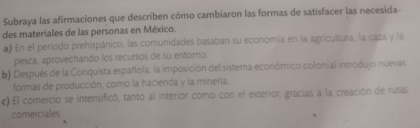 Subraya las afirmaciones que describen cómo cambiaron las formas de satisfacer las necesida-
des materiales de las personas en México.
a) En el periodo prehispánico, las comunidades basaban su economía en la agricultura, la caza y la
pesca, aprovechando los recursos de su entorno.
b) Después de la Conquista española, la imposición del sistema económico colonial introdujo nuevas
formas de producción, como la hacienda y la minería.
c) El comercio se intensificó, tanto al interior como con el exterior, gracias a la creación de rutas
comerciales.