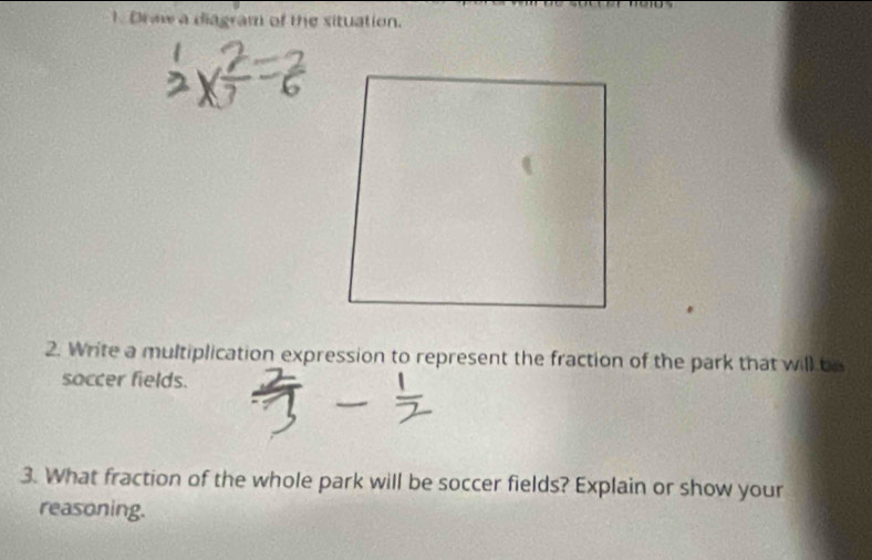 Draw a diagram of the situation. 
2. Write a multiplication expression to represent the fraction of the park that will be 
soccer fields. 
3. What fraction of the whole park will be soccer fields? Explain or show your 
reasoning.