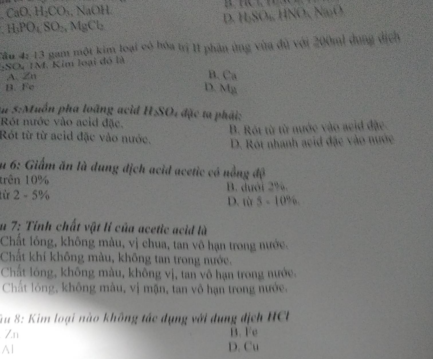 CaO, H_2CO_3, NaOH
D. H; SO₄, HNO, NnO,
HPO, SO, MgCb
Tăn 4: 13 gam một kim loại có hóa trị 11 phân ủng vùa đủ với 200m) dụng dịch
:SO, IM. Kim loại đó là
A x11
B. C_8
B. F_circ   D. M_8
Aa 5:Muồn pha loàng acid . HSO 1 đặc ta phải:
Rót nước vào aeid đặc,
B. Rội từ từ nước vào acid đặc.
Rót từ từ acid đặc vào nước.
D. Rói nhanh acid đặc vào nước
u 6: Giấm ăn là dung dịch acid acetic có nồng độ
trên 10%
B. dưới 2%.
từ 2-5%
D. từ 5=10^96
u 7: Tỉnh chất vật lí của acetic acid là
Chất lỏng, không màu, vị chua, tan vô hạn trong nước.
Chất khí không màu, không tan trong nước.
Chất lóng, không màu, không vị, tan vô hạn trong nước,
Chất lóng, không màu, vị mận, tan vô hạn trong nước.
Su 8: Kim loại nào không tác dụng với dụng địch HCL
Zn B. Fe
Al D. Cu