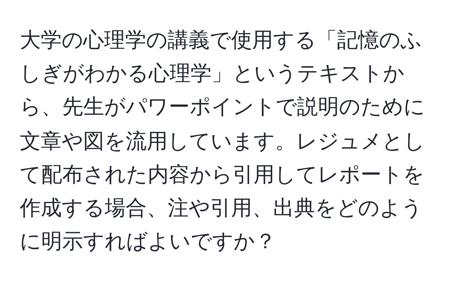 大学の心理学の講義で使用する「記憶のふしぎがわかる心理学」というテキストから、先生がパワーポイントで説明のために文章や図を流用しています。レジュメとして配布された内容から引用してレポートを作成する場合、注や引用、出典をどのように明示すればよいですか？