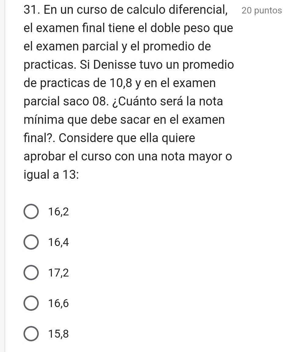 En un curso de calculo diferencial, 20 puntos
el examen final tiene el doble peso que
el examen parcial y el promedio de
practicas. Si Denisse tuvo un promedio
de practicas de 10,8 y en el examen
parcial saco 08. ¿Cuánto será la nota
mínima que debe sacar en el examen
final?. Considere que ella quiere
aprobar el curso con una nota mayor o
igual a 13 :
16,2
16,4
17,2
16, 6
15, 8