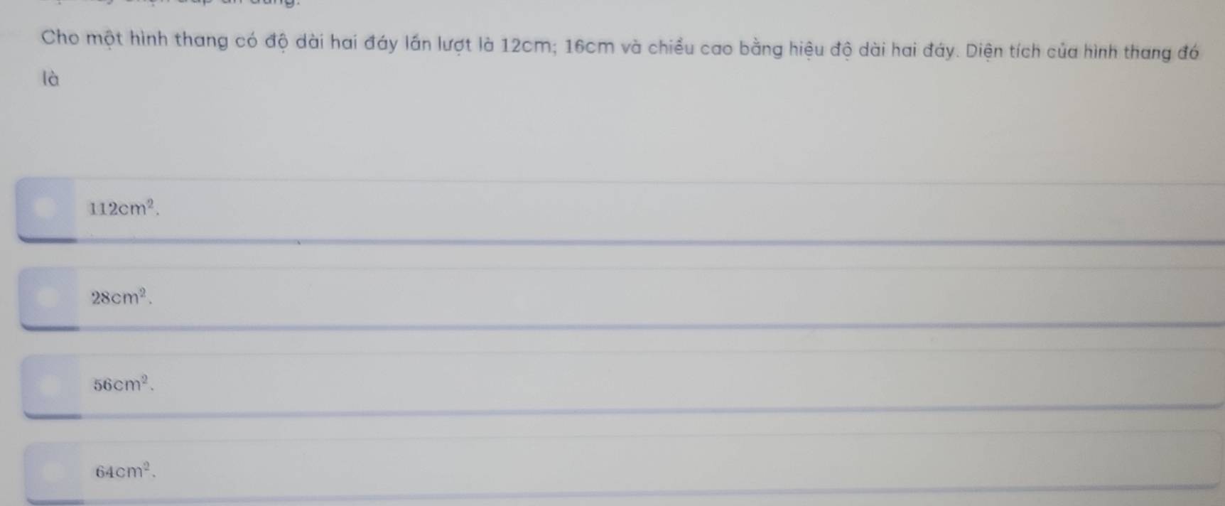 Cho một hình thang có độ dài hai đáy lần lượt là 12cm; 16cm và chiều cao bằng hiệu độ dài hai đáy. Diện tích của hình thang đó
là
112cm^2.
28cm^2.
56cm^2.
64cm^2.