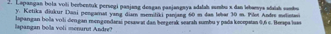 Lapangan bola vołi berbentuk persegi panjang dengan panjangnya adalah sumbu x dan lebarnya adalah sumbu
y. Ketika diukur Dani pengamat yang diam memiliki panjang 60 m dan lebar 30 m. Pilot Andre melintas 
lapangan bola voli dengan mengendarai pesawat dan bergerak searah sumbu y pada kecepatan 0, 6 c. Berapa luas 
lapangan bola voli menurut Andre?