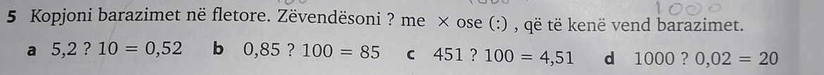 Kopjoni barazimet në fletore. Zëvendësoni ? me × ose (:) , që të kenë vend barazimet.
a 5,2?10=0,52 b 0,85?100=85 c △ 51 ? 100=4,51 d 1000?0,02=20