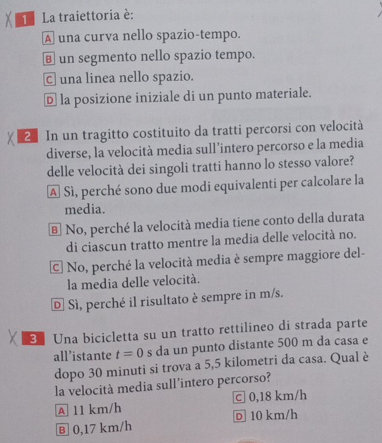 La traiettoria è:
A una curva nello spazio-tempo.
€ un segmento nello spazio tempo.
C una linea nello spazio.
D la posizione iniziale di un punto materiale.
2 In un tragitto costituito da tratti percorsi con velocità
diverse, la velocità media sull’intero percorso e la media
delle velocità dei singoli tratti hanno lo stesso valore?
A Sì, perché sono due modi equivalenti per calcolare la
media.
B No, perché la velocità media tiene conto della durata
di ciascun tratto mentre la media delle velocità no.
C. No, perché la velocità media è sempre maggiore del-
la media delle velocità.
D Sì, perché il risultato è sempre in m/s.
3 Una bicicletta su un tratto rettilineo di strada parte
all’istante t=0 s da un punto distante 500 m da casa e
dopo 30 minuti si trova a 5,5 kilometri da casa. Qual è
la velocità media sull’intero percorso?
A 11 km/h c 0,18 km/h
D 10 km/h
Ⓑ 0,17 km/h