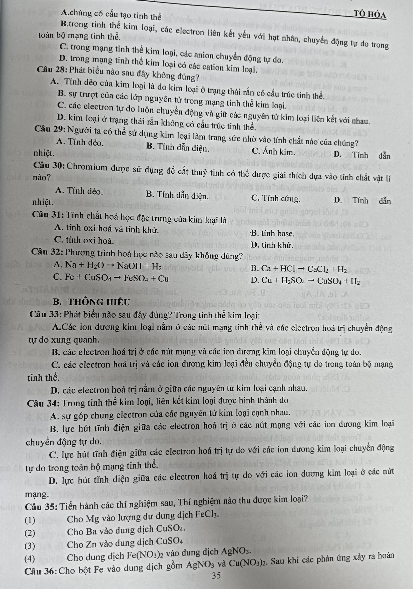 A.chúng có cấu tạo tinh thể
Tổ hóa
B.trong tinh thể kim loại, các electron liên kết yếu với hạt nhân, chuyển động tự do trong
toàn bộ mạng tinh thể.
C. trong mạng tinh thể kim loại, các anion chuyển động tự do.
D. trong mạng tinh thể kim loại có các cation kim loại.
Câu 28: Phát biểu nào sau đây không đúng?
A. Tính dẻo của kim loại là do kim loại ở trạng thái rắn có cấu trúc tinh thể.
B. sự trượt của các lớp nguyên tử trong mạng tinh thể kim loại.
C. các electron tự do luôn chuyền động và giữ các nguyên tử kìm loại liên kết với nhau.
D. kim loại ở trạng thái rắn không có cấu trúc tinh thể.
Câu 29: Người ta có thể sử dụng kim loại làm trang sức nhờ vào tính chất nào của chúng?
A. Tính dẻo. B. Tính dẫn điện. C. Ánh kim.
nhiệt. D. Tính dẫn
Câu 30:Chromium được sử dụng để cắt thuỷ tinh có thể được giải thích dựa vào tính chất vật lí
nào?
A. Tính dẻo. B. Tính dẫn điện. C. Tính cứng. D. Tính dẫn
nhiệt.
Câu 31: Tính chất hoá học đặc trưng của kim loại là
A. tính oxi hoá và tính khử. B. tính base.
C. tính oxi hoá. D. tính khử.
Câu 32: Phương trình hoá học nào sau đây không đúng?
A. Na+H_2Oto NaOH+H_2
B. Ca+HClto CaCl_2+H_2
C. Fe+CuSO_4to FeSO_4+Cu
D. Cu+H_2SO_4to CuSO_4+H_2
B. THÔNG HIÊU
Câu 33: Phát biểu nào sau đây đúng? Trong tinh thể kim loại:
A.Các ion dương kim loại nằm ở các nút mạng tinh thể và các electron hoá trị chuyển động
tự do xung quanh.
B. các electron hoá trị ở các nút mạng và các ion dương kim loại chuyển động tự do.
C. các electron hoá trị và các ion dương kim loại đều chuyển động tự do trong toàn bộ mạng
tinh thể.
D. các electron hoá trị nằm ở giữa các nguyên tử kim loại cạnh nhau.
Câu 34: Trong tinh thể kim loại, liên kết kim loại được hình thành do
A. sự góp chung electron của các nguyên tử kim loại cạnh nhau.
B. lực hút tĩnh điện giữa các electron hoá trị ở các nút mạng với các ion dương kim loại
chuyển động tự do.
C. lực hút tĩnh điện giữa các electron hoá trị tự do với các ion dương kim loại chuyển động
tự do trong toàn bộ mạng tinh thể.
D. lực hút tĩnh điện giữa các electron hoá trị tự do với các ion dương kim loại ở các nút
mạng.
Câu 35: Tiến hành các thí nghiệm sau, Thí nghiệm nào thu được kim loại?
(1) thi  Cho Mg vào lượng dư dung dịch FeCl₃.
(2)   Cho Ba vào dung dịch CuSO₄.
(3) Cho Zn vào dung dịch CuSO₄
(4) Cho dung dịch Fe(NO_3)_2 vào dung dịch AgNO_3.
Câu 36:Cho bột Fe vào dung dịch gồm AgNO_3 và Cu(NO_3)_2 2. Sau khi các phản ứng xảy ra hoàn
35