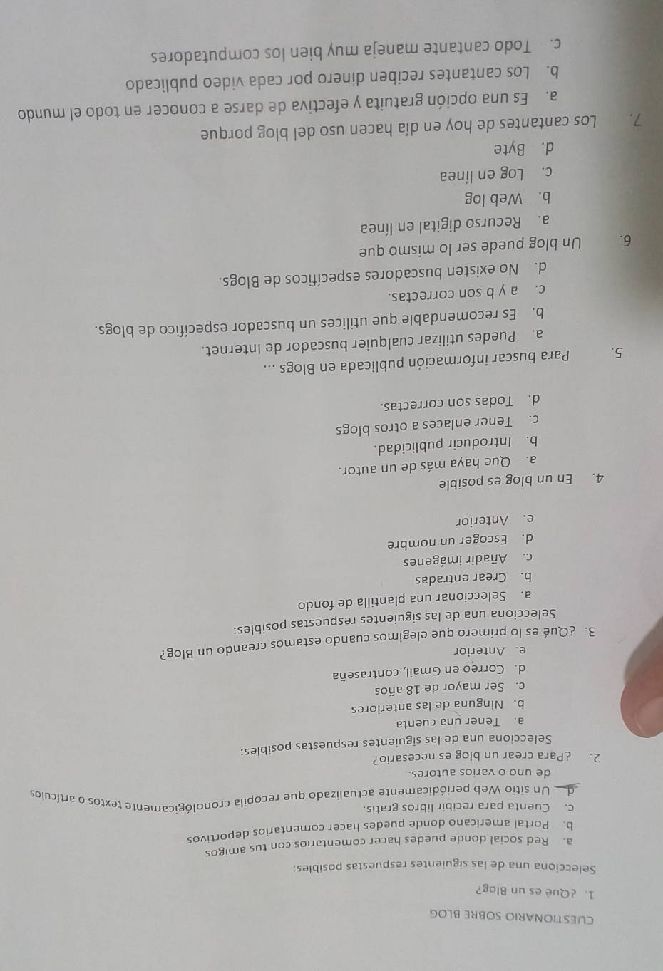 CUESTIONARIO SOBRE BLOG
1. ¿Què es un Blog?
Selecciona una de las siguientes respuestas posibles:
a. Red social donde puedes hacer comentarios con tus amigos
b. Portal americano donde puedes hacer comentarios deportivos
c. Cuenta para recibir libros gratis.
de Un sitio Web periódicamente actualizado que recopila cronológicamente textos o artículos
de uno o varios autores.
2. ¿Para crear un blog es necesario?
Selecciona una de las siguientes respuestas posibles:
a. Tener una cuenta
b. Ninguna de las anteriores
c. Ser mayor de 18 años
d. Correo en Gmail, contraseña
e. Anterior
3. ¿Qué es lo primero que elegimos cuando estamos creando un Blog?
Selecciona una de las siguientes respuestas posibles:
a. Seleccionar una plantilla de fondo
b. Crear entradas
c. Añadir imágenes
d. Escoger un nombre
e. Anterior
4. En un blog es posible
a. Que haya más de un autor.
b. Introducir publicidad.
c. Tener enlaces a otros blogs
d. Todas son correctas.
5. Para buscar información publicada en Blogs ...
a. Puedes utilizar cualquier buscador de Internet.
b. Es recomendable que utilices un buscador específico de blogs.
c. a y b son correctas.
d. No existen buscadores específicos de Blogs.
6. Un blog puede ser lo mismo que
a. Recurso digital en línea
b. Web log
c. Log en línea
d. Byte
7. Los cantantes de hoy en día hacen uso del blog porque
a. Es una opción gratuita y efectiva de darse a conocer en todo el mundo
b. Los cantantes reciben dinero por cada video publicado
c. Todo cantante maneja muy bien los computadores