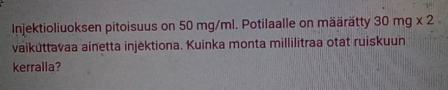 Injektioliuoksen pitoisuus on 50 mg/ml. Potilaalle on määrätty 30mg* 2
vaiküttavaa ainetta injéktiona. Kuinka monta millilitraa otat ruiskuun 
kerralla?