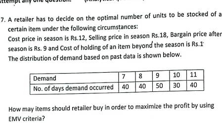 mpt any one que s tio n 
7. A retailer has to decide on the optimal number of units to be stocked of a 
certain item under the following circumstances: 
Cost price in season is Rs.12, Selling price in season Rs.18, Bargain price after 
season is Rs. 9 and Cost of holding of an item beyond the season is Rs.1 ' 
The distribution of demand based on past data is shown below. 
How may items should retailer buy in order to maximize the profit by using 
EMV criteria?