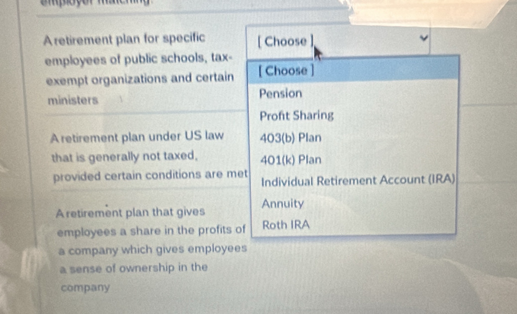 mploçor maeha 
A retirement plan for specific [ Choose 
employees of public schools, tax- 
exempt organizations and certain [ Choose 
ministers Pension 
Proft Sharing 
A retirement plan under US law 403 (b) Plan 
that is generally not taxed, 401 (k) Plan 
provided certain conditions are met Individual Retirement Account (IRA) 
Annuity 
Aretirement plan that gives 
employees a share in the profits of Roth IRA 
a company which gives employees 
a sense of ownership in the 
company