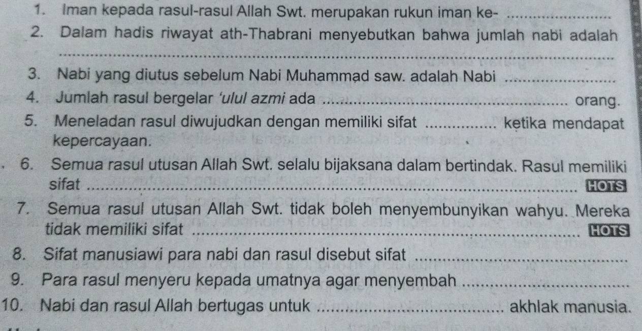 Iman kepada rasul-rasul Allah Swt. merupakan rukun iman ke-_ 
2. Dalam hadis riwayat ath-Thabrani menyebutkan bahwa jumlah nabi adalah 
_ 
3. Nabi yang diutus sebelum Nabi Muhammad saw. adalah Nabi_ 
4. Jumlah rasul bergelar ‘ulul azmi ada _orang. 
5. Meneladan rasul diwujudkan dengan memiliki sifat _kętika mendapat 
kepercayaan. 
6. Semua rasul utusan Allah Swt. selalu bijaksana dalam bertindak. Rasul memiliki 
sifat _HOTS 
7. Semua rasul utusan Allah Swt. tidak boleh menyembunyikan wahyu. Mereka 
tidak memiliki sifat _HOTS 
8. Sifat manusiawi para nabi dan rasul disebut sifat_ 
9. Para rasul menyeru kepada umatnya agar menyembah_ 
10. Nabi dan rasul Allah bertugas untuk _akhlak manusia.