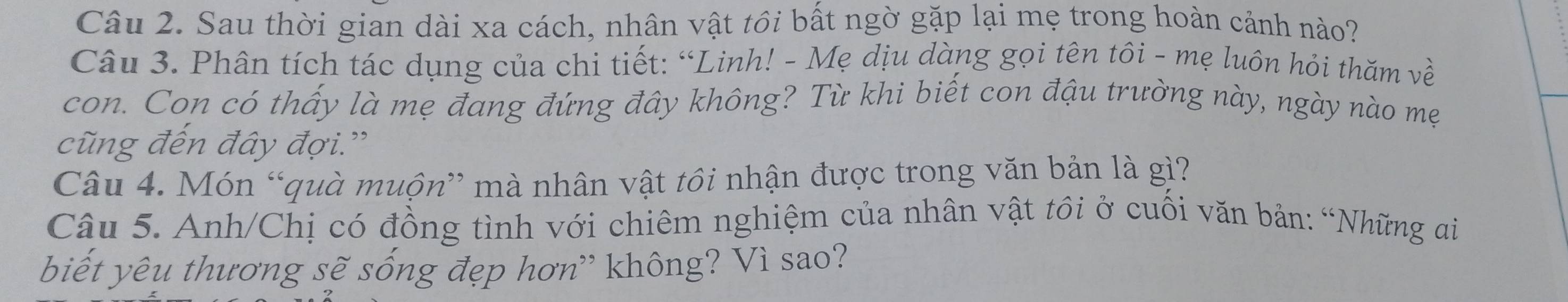 Sau thời gian dài xa cách, nhân vật tôi bất ngờ gặp lại mẹ trong hoàn cảnh nào? 
Câu 3. Phân tích tác dụng của chi tiết: “Linh! - Mẹ dịu dàng gọi tên tôi - mẹ luôn hỏi thăm về 
con. Con có thấy là mẹ đang đứng đây không? Từ khi biết con đậu trường này, ngày nào mẹ 
cũng đến đây đợi.” 
Câu 4. Món “quà muộn” mà nhân vật tôi nhận được trong văn bản là gì? 
Câu 5. Anh/Chị có đồng tình với chiêm nghiệm của nhân vật tôi ở cuối văn bản: “Những ai 
biết yêu thương sẽ sống đẹp hơn' không? Vì sao?