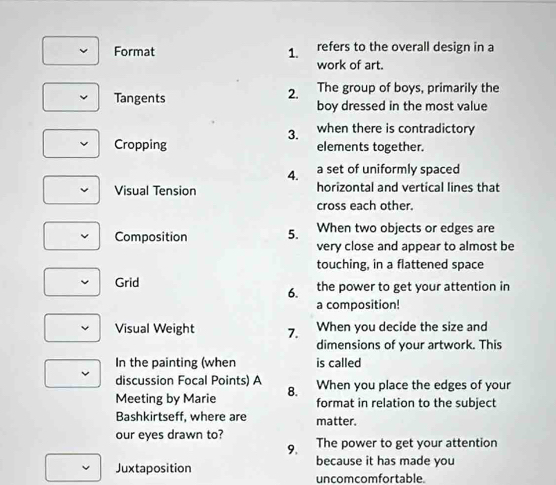 Format 1. refers to the overall design in a 
work of art. 
2. The group of boys, primarily the 
Tangents boy dressed in the most value 
3. when there is contradictory 
Cropping elements together. 
4. a set of uniformly spaced 
Visual Tension horizontal and vertical lines that 
cross each other. 
Composition 5. When two objects or edges are 
very close and appear to almost be 
touching, in a flattened space 
Grid the power to get your attention in 
6. 
a composition! 
Visual Weight 7. When you decide the size and 
dimensions of your artwork. This 
In the painting (when is called 
discussion Focal Points) A When you place the edges of your 
Meeting by Marie 8. format in relation to the subject 
Bashkirtseff, where are matter. 
our eyes drawn to? The power to get your attention 
9. 
Juxtaposition because it has made you 
uncomcomfortable.