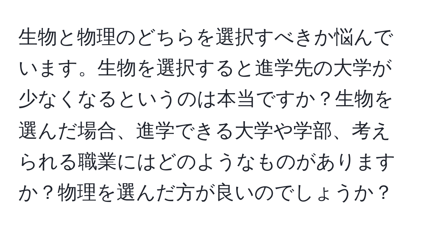 生物と物理のどちらを選択すべきか悩んでいます。生物を選択すると進学先の大学が少なくなるというのは本当ですか？生物を選んだ場合、進学できる大学や学部、考えられる職業にはどのようなものがありますか？物理を選んだ方が良いのでしょうか？