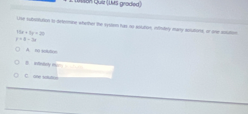 Lesson Quiz (LMS graded)
Use substitution to determine whether the system has no solution, infinifely many solutions, or one solution
15x+5y=20
y=8-3x
A. no solution
B. infinitely many scuhor
C. one solution