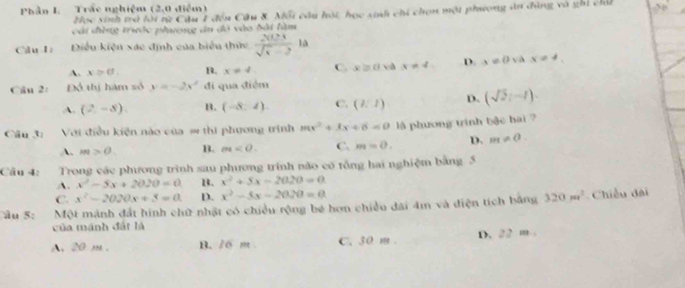 Phần L. Trắc nghiệm (2,0 điểm)
Zọc sinh trở lời từ Cầu 1 đến Cầu 8. Mối cầu hột học sinh chi chọn một phương ăn đùng và ghi chả
cái đùng trước phương ân sqrt(A+) vào bài tàm
Cilu I: Điều kiện xác định của biểu thức  2003/sqrt(5)-2 10
A. x≥ θ. B. x!= 4. C. x≥slant 0 va x!= 4 D. x!= 0 yà x=4. 
Câu 2: Đô thị hàm số y=-2x^2 di qua điểm
A. (2,-8). B. (-8,4). C. (l/l)
D. (sqrt(2),-1). 
Câu 3: Với điều kiện nào của = thi phương trình mx^2+3x+6=0 là phương trinh bậc hai ?
A. m>0. B. m . C. m=0.
D. m!= 0. 
Câu 4: Trong các phương trình sau phương trình nào có tổng hai nghiệm bằng 5
A. x^2-5x+2020=0 1. x^2+5x-2020=0
C. x^2-2020x+3=0 D. x^2-5x-2020=0. 
âu 5: Một mảnh đất hình chữ nhật có chiều rộng bé hơn chiều đai 4m và điện tích bằng 320m^2 Chiều đài
của mánh đất là
A, 20 m. B. /6 m C. 30 m. D. 22 m